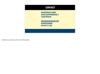 CONTACT
DROSOSHARE GMBH
SCHILLERPROMENADE 4
12049 BERLIN
!
INFO@DROSOSHARE.NET
@DROSOSHARE
030 467 21 825
Feel free to contact us for more information.
 