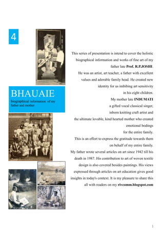 1
BHAUAIE
biographical information of my
father and mother
4
This series of presentation is intend to cover the holistic
biographical information and works of fine art of my
father late Prof. R.P.JOSHI.
He was an artist, art teacher, a father with excellent
values and adorable family head. He created new
identity for us imbibing art sensitivity
in his eight children.
My mother late INDUMATI
a gifted vocal classical singer,
inborn knitting craft artist and
the ultimate lovable, kind hearted mother who created
emotional bodings
for the entire family.
This is an effort to express the gratitude towards them
on behalf of my entire family.
My father wrote several articles on art since 1942 till his
death in 1987. His contribution to art of woven textile
design is also covered besides paintings. His views
expressed through articles on art education gives good
insights in today's context. It is my pleasure to share this
all with readers on my rivcomm.blogspot.com
 