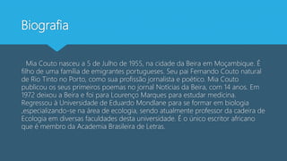 Biografia
Mia Couto nasceu a 5 de Julho de 1955, na cidade da Beira em Moçambique. É
filho de uma família de emigrantes portugueses. Seu pai Fernando Couto natural
de Rio Tinto no Porto, como sua profissão jornalista e poético. Mia Couto
publicou os seus primeiros poemas no jornal Notícias da Beira, com 14 anos. Em
1972 deixou a Beira e foi para Lourenço Marques para estudar medicina.
Regressou à Universidade de Eduardo Mondlane para se formar em biologia
,especializando-se na área de ecologia, sendo atualmente professor da cadeira de
Ecologia em diversas faculdades desta universidade. É o único escritor africano
que é membro da Academia Brasileira de Letras.
 