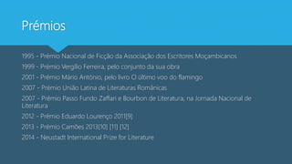 Prémios
1995 - Prémio Nacional de Ficção da Associação dos Escritores Moçambicanos
1999 - Prémio Vergílio Ferreira, pelo conjunto da sua obra
2001 - Prémio Mário António, pelo livro O último voo do flamingo
2007 - Prémio União Latina de Literaturas Românicas
2007 - Prêmio Passo Fundo Zaffari e Bourbon de Literatura, na Jornada Nacional de
Literatura
2012 - Prémio Eduardo Lourenço 2011[9]
2013 - Prémio Camões 2013[10] [11] [12]
2014 - Neustadt International Prize for Literature
 
