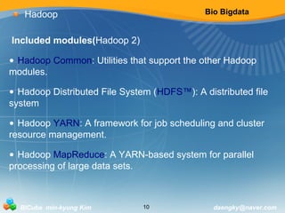 Bio Bigdata 
Hadoop 
Included modules(Hadoop 2) 
• Hadoop Common: Utilities that support the other Hadoop 
modules. 
• Hadoop Distributed File System (HDFS™): A distributed file 
system 
• Hadoop YARN: A framework for job scheduling and cluster 
resource management. 
• Hadoop MapReduce: A YARN-based system for parallel 
processing of large data sets. 
BICube min-kyung Kim 10 daengky@naver.com 
 