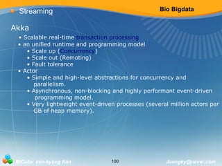 Bio Bigdata 
Streaming 
Akka 
• Scalable real-time transaction processing 
• an unified runtime and programming model 
• Scale up (Concurrency) 
• Scale out (Remoting) 
• Fault tolerance 
• Actor 
• Simple and high-level abstractions for concurrency and 
parallelism. 
• Asynchronous, non-blocking and highly performant event-driven 
programming model. 
• Very lightweight event-driven processes (several million actors per 
GB of heap memory). 
BICube min-kyung Kim 100 daengky@naver.com 
 