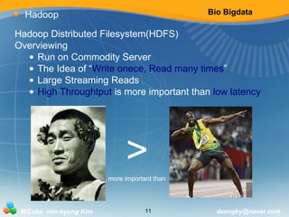 Bio Bigdata 
Hadoop 
Hadoop Distributed Filesystem(HDFS) 
Overviewing 
• Run on Commodity Server 
• The Idea of “Write onece, Read many times” 
• Large Streaming Reads 
• High Throughtput is more important than low latency 
> 
more important than 
BICube min-kyung Kim 11 daengky@naver.com 
 