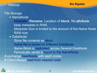 Bio Bigdata 
Hadoop 
File Storage 
• NameNode 
Metadata: filename, Location of block, file attribute 
keep metadata in RAM 
Metadata Size is limited to the amount of the Name Node 
RAM size 
• DataNode 
Store file contents as block 
Same file is stored on Different DataNode 
Same Block is replicated across Several DataNode 
Periodically sends a report to the NameNode 
# exchange heartbeats with each nodes 
# Client always read from nearest node 
BICube min-kyung Kim 14 daengky@naver.com 
 