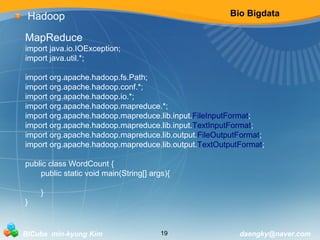 Bio Bigdata 
Hadoop 
MapReduce 
import java.io.IOException; 
import java.util.*; 
import org.apache.hadoop.fs.Path; 
import org.apache.hadoop.conf.*; 
import org.apache.hadoop.io.*; 
import org.apache.hadoop.mapreduce.*; 
import org.apache.hadoop.mapreduce.lib.input.FileInputFormat; 
import org.apache.hadoop.mapreduce.lib.input.TextInputFormat; 
import org.apache.hadoop.mapreduce.lib.output.FileOutputFormat; 
import org.apache.hadoop.mapreduce.lib.output.TextOutputFormat; 
public class WordCount { 
public static void main(String[] args){ 
} 
} 
BICube min-kyung Kim 19 daengky@naver.com 
 
