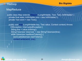 Bio Bigdata 
Hadoop 
MapReduce 
i 
public class Map extends Mapper<LongWritable, Text, Text, IntWritable> { 
private final static IntWritable one = new IntWritable(1); 
private Text word = new Text(); 
public void map(LongWritable key, Text value, Context context) throws 
IOException, InterruptedException { 
String line = value.toString(); 
StringTokenizer tokenizer = new StringTokenizer(line); 
while (tokenizer.hasMoreTokens()) { 
word.set(tokenizer.nextToken()); 
context.write(word, one); 
} 
} 
} 
BICube min-kyung Kim 20 daengky@naver.com 
 