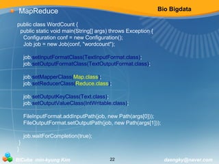 Bio Bigdata 
MapReduce 
public class WordCount { 
public static void main(String[] args) throws Exception { 
Configuration conf = new Configuration(); 
Job job = new Job(conf, "wordcount"); 
job.setInputFormatClass(TextInputFormat.class); 
job.setOutputFormatClass(TextOutputFormat.class); 
job.setMapperClass(Map.class); 
job.setReducerClass(Reduce.class); 
job.setOutputKeyClass(Text.class); 
job.setOutputValueClass(IntWritable.class); 
FileInputFormat.addInputPath(job, new Path(args[0])); 
FileOutputFormat.setOutputPath(job, new Path(args[1])); 
job.waitForCompletion(true); 
} 
} 
BICube min-kyung Kim 22 daengky@naver.com 
 