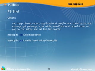 Bio Bigdata 
Hadoop 
FS Shell 
Options 
cat, chgrp, chmod, chown, copyFromLocal, copyToLocal, count, cp, du, dus, 
expunge, get, getmerge, ls, lsr, mkdir, moveFromLocal, moveToLocal, mv, 
put, rm, rmr, setrep, stat, tail, test, text, touchz 
hadoop fs -cat /user/hadoop/file 
hadoop fs -put localfile /user/hadoop/hadoopfile 
BICube min-kyung Kim 23 daengky@naver.com 
 