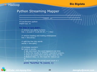 Bio Bigdata 
Hadoop 
Python Streaming Mapper 
/*********************************************************** 
***********************mapper .py*************************** 
************************************************************/ 
#!/usr/bin/env python 
import sys, re 
for line in sys.stdin: 
# remove non alpha-numeric 
line = re.sub("[^a-zA-Z0-9]", " ", line) 
# remove leading and trailing whitespaces 
line = line.strip() 
# split the line into words 
words = line.split() 
# increase counters 
for word in words: 
# tab delimited; this word happend one time 
# write the results to STDOUT (standard output); 
# what we output here will be the input for the 
# Reduce step, i.e. the input for reducer.py 
## 
tab-delimited; the trivial word count is 1 
print '%st%s' % (word, 1) 
BICube min-kyung Kim 28 daengky@naver.com 
 