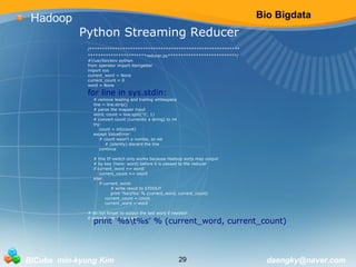 Bio Bigdata 
Python Streaming Reducer 
/*********************************************************** 
***********************reducer.py***************************/ 
#!/usr/bin/env python 
from operator import itemgetter 
import sys 
current_word = None 
current_count = 0 
word = None 
for line in sys.stdin: 
# remove leading and trailing whitespace 
line = line.strip() 
# parse the mapper input 
word, count = line.split('t', 1) 
# convert count (currently a string) to int 
try: 
count = int(count) 
except ValueError: 
# count wasn't a numbe, so we 
# (silently) discard the line 
continue 
# this IF-switch only works because Hadoop sorts map output 
# by key (here: word) before it is passed to the reducer 
if current_word == word: 
current_count += count 
else: 
if current_word: 
# write result to STDOUT 
print '%st%s' % (current_word, current_count) 
current_count = count 
current_word = word 
# do not forget to output the last word if needed! 
if current_word == word: 
print '%st%s' % (current_word, current_count) 
Hadoop 
BICube min-kyung Kim 29 daengky@naver.com 
 