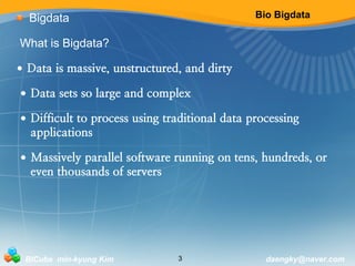 Bio Bigdata 
Bigdata 
What is Bigdata? 
• Data is massive, unstructured, and dirty 
• Data sets so large and complex 
• Difficult to process using traditional data processing 
applications 
• Massively parallel software running on tens, hundreds, or 
even thousands of servers 
BICube min-kyung Kim 3 daengky@naver.com 
 