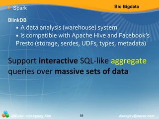Bio Bigdata 
Spark 
BlinkDB 
• A data analysis (warehouse) system 
• is compatible with Apache Hive and Facebook’s 
Presto (storage, serdes, UDFs, types, metadata) 
Support interactive SQL-like aggregate 
queries over massive sets of data 
BICube min-kyung Kim 58 daengky@naver.com 
 