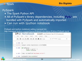 Bio Bigdata 
Spark 
PySpark 
• The Spark Python API 
• All of PySpark’s library dependencies, including Py4J, are 
bundled with PySpark and automatically imported. 
• Can run with Ipython notebook 
PySpark and Ipython nodebook setting manaual link: 
http://nbviewer.ipython.org/gist/fperez/6384491/00-Setup-IPython-PySpark.ipynb 
BICube min-kyung Kim 59 daengky@naver.com 
 