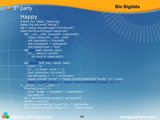Bio Bigdata 
3rd party 
Happy 
import sys, happy, happy.log 
happy.log.setLevel("debug") 
log = happy.log.getLogger("wordcount") 
class WordCount(happy.HappyJob): 
def __init__(self, inputpath, outputpath): 
happy.HappyJob.__init__(self) 
self.inputpaths = inputpath 
self.outputpath = outputpath 
self.inputformat = "text" 
def map(self, records, task): 
for _, value in records: 
for word in value.split(): 
task.collect(word, "1") 
def reduce(self, key, values, task): 
count = 0; 
for _ in values: count += 1 
task.collect(key, str(count)) 
log.debug(key + ":" + str(count)) 
happy.results["words"] = happy.results.setdefault("words", 0) + count 
happy.results["unique"] = happy.results.setdefault("unique", 0) + 1 
if __name__ == "__main__": 
if len(sys.argv) < 3: 
print "Usage: <inputpath> <outputpath>" 
sys.exit(-1) 
wc = WordCount(sys.argv[1], sys.argv[2]) 
results = wc.run() 
print str(sum(results["words"])) + " total words" 
print str(sum(results["unique"])) + " unique words" 
BICube min-kyung Kim 64 daengky@naver.com 
 
