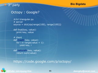 Bio Bigdata 
3rd party 
Octopy : Google? 
### triangular.py 
# server 
source = dict(zip(range(100), range(100))) 
def final(key, value): 
print key, value 
# client 
def mapfn(key, value): 
for i in range(value + 1): 
yield key, i 
def reducefn(key, value): 
return sum(value) 
https://code.google.com/p/octopy/ 
BICube min-kyung Kim 65 daengky@naver.com 
 