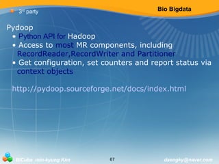 Bio Bigdata 
3rd party 
Pydoop 
• Python API for Hadoop 
• Access to most MR components, including 
RecordReader,RecordWriter and Partitioner 
• Get configuration, set counters and report status via 
context objects 
http://pydoop.sourceforge.net/docs/index.html 
BICube min-kyung Kim 67 daengky@naver.com 
 