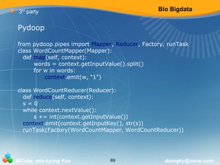 Bio Bigdata 
3rd party 
Pydoop 
from pydoop.pipes import Mapper, Reducer, Factory, runTask 
class WordCountMapper(Mapper): 
def map(self, context): 
words = context.getInputValue().split() 
for w in words: 
context.emit(w, "1") 
class WordCountReducer(Reducer): 
def reduce(self, context): 
s = 0 
while context.nextValue(): 
s += int(context.getInputValue()) 
context.emit(context.getInputKey(), str(s)) 
runTask(Factory(WordCountMapper, WordCountReducer)) 
BICube min-kyung Kim 69 daengky@naver.com 
 
