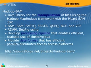 Bio Bigdata 
3rd party 
Hadoop-BAM 
• Java library for the manipulation of files using the 
Hadoop MapReduce frameworkwith the Picard SAM 
JDK 
• BAM, SAM, FASTQ, FASTA, QSEQ, BCF, and VCF 
• ADAM, SeqPig using 
• Develop processing pipeline that enables efficient, 
scalable use of cluster/cloud 
• Provide data format that has efficient 
parallel/distributed access across platforms 
http://sourceforge.net/projects/hadoop-bam/ 
BICube min-kyung Kim 72 daengky@naver.com 
 