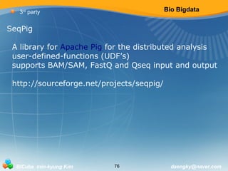 Bio Bigdata 
3rd party 
SeqPig 
A library for Apache Pig for the distributed analysis 
user-defined-functions (UDF’s) 
supports BAM/SAM, FastQ and Qseq input and output 
http://sourceforge.net/projects/seqpig/ 
BICube min-kyung Kim 76 daengky@naver.com 
 