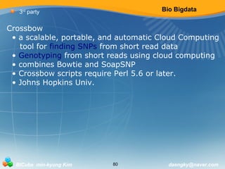 Bio Bigdata 
3rd party 
Crossbow 
• a scalable, portable, and automatic Cloud Computing 
tool for finding SNPs from short read data 
• Genotyping from short reads using cloud computing 
• combines Bowtie and SoapSNP 
• Crossbow scripts require Perl 5.6 or later. 
• Johns Hopkins Univ. 
BICube min-kyung Kim 80 daengky@naver.com 
 