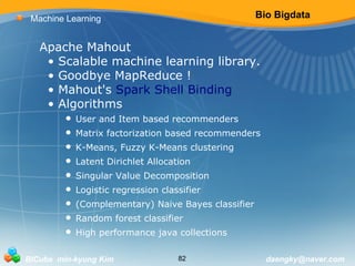 Bio Bigdata 
Machine Learning 
Apache Mahout 
• Scalable machine learning library. 
• Goodbye MapReduce ! 
• Mahout's Spark Shell Binding 
• Algorithms 
• User and Item based recommenders 
• Matrix factorization based recommenders 
• K-Means, Fuzzy K-Means clustering 
• Latent Dirichlet Allocation 
• Singular Value Decomposition 
• Logistic regression classifier 
• (Complementary) Naive Bayes classifier 
• Random forest classifier 
• High performance java collections 
BICube min-kyung Kim 82 daengky@naver.com 
 