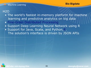 Bio Bigdata 
Machine Learning 
H2O 
• The world’s fastest in-memory platform for machine 
learning and predictive analytics on big data 
• Fine-Grain Distributed Processing 
• Support Deep Learning Neural Network using R 
• Support for Java, Scala, and Python,R. 
The solution’s interface is driven by JSON APIs 
BICube min-kyung Kim 83 daengky@naver.com 
 