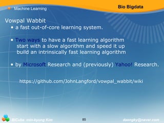 Bio Bigdata 
Machine Learning 
Vowpal Wabbit 
• a fast out-of-core learning system. 
• Two ways to have a fast learning algorithm 
start with a slow algorithm and speed it up 
build an intrinsically fast learning algorithm 
• by Microsoft Research and (previously) Yahoo! Research. 
https://github.com/JohnLangford/vowpal_wabbit/wiki 
BICube min-kyung Kim 85 daengky@naver.com 
 