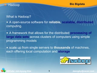 Bio Bigdata 
Hadoop 
What is Hadoop? 
• A open-source software for reliable, scalable, distributed 
computing. 
• A framework that allows for the distributed processing of 
large data sets across clusters of computers using simple 
programming models 
• scale up from single servers to thousands of machines, 
each offering local computation and storage. 
BICube min-kyung Kim 9 daengky@naver.com 
 