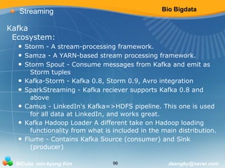 Bio Bigdata 
Streaming 
Kafka 
Ecosystem: 
• Storm - A stream-processing framework. 
• Samza - A YARN-based stream processing framework. 
• Storm Spout - Consume messages from Kafka and emit as 
Storm tuples 
• Kafka-Storm - Kafka 0.8, Storm 0.9, Avro integration 
• SparkStreaming - Kafka reciever supports Kafka 0.8 and 
above 
• Camus - LinkedIn's Kafka=>HDFS pipeline. This one is used 
for all data at LinkedIn, and works great. 
• Kafka Hadoop Loader A different take on Hadoop loading 
functionality from what is included in the main distribution. 
• Flume - Contains Kafka Source (consumer) and Sink 
(producer) 
BICube min-kyung Kim 96 daengky@naver.com 
 