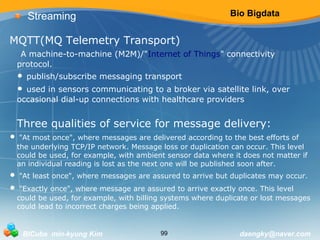 Bio Bigdata 
Streaming 
MQTT(MQ Telemetry Transport) 
A machine-to-machine (M2M)/"Internet of Things" connectivity 
protocol. 
• publish/subscribe messaging transport 
• used in sensors communicating to a broker via satellite link, over 
occasional dial-up connections with healthcare providers 
Three qualities of service for message delivery: 
• "At most once", where messages are delivered according to the best efforts of 
the underlying TCP/IP network. Message loss or duplication can occur. This level 
could be used, for example, with ambient sensor data where it does not matter if 
an individual reading is lost as the next one will be published soon after. 
• "At least once", where messages are assured to arrive but duplicates may occur. 
• "Exactly once", where message are assured to arrive exactly once. This level 
could be used, for example, with billing systems where duplicate or lost messages 
could lead to incorrect charges being applied. 
BICube min-kyung Kim 99 daengky@naver.com 
 