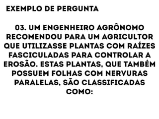 03. UM ENGENHEIRO AGRÔNOMO
RECOMENDOU PARA UM AGRICULTOR
QUE UTILIZASSE PLANTAS COM RAÍZES
FASCICULADAS PARA CONTROLAR A
EROSÃO. ESTAS PLANTAS, QUE TAMBÉM
POSSUEM FOLHAS COM NERVURAS
PARALELAS, SÃO CLASSIFICADAS
COMO:
EXEMPLO DE PERGUNTA
 