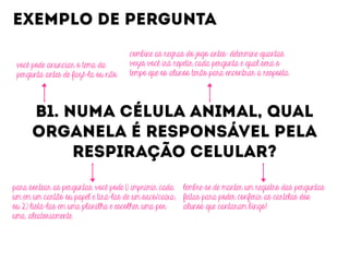B1. NUMA CÉLULA ANIMAL, QUAL
ORGANELA É RESPONSÁVEL PELA
RESPIRAÇÃO CELULAR?
EXEMPLO DE PERGUNTA
você pode anunciar o tema da
pergunta antes de fazê-la ou não.
combine as regras do jogo antes: determine quantas
vezes você irá repetir cada pergunta e qual será o
tempo que os alunos terão para encontrar a resposta.
para sortear as perguntas, você pode 1) imprimir cada
um em um cartão ou papel e tirá-las de um saco/caixa;
ou 2) listá-las em uma planilha e escolher uma por
uma, aleatoriamente.
lembre-se de manter um registro das perguntas
feitas para poder conferir as cartelas dos
alunos que cantaram bingo!
 
