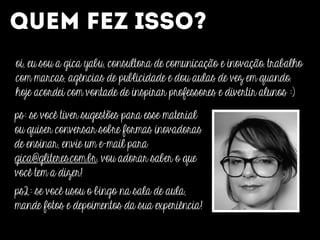 QUEM FEZ ISSO?
oi, eu sou a gica yabu, consultora de comunicação e inovação. trabalho
com marcas, agências de publicidade e dou aulas de vez em quando.
hoje acordei com vontade de inspirar professores e divertir alunos :)
ps: se você tiver sugestões para esse material
ou quiser conversar sobre formas inovadoras
de ensinar, envie um e-mail para
gica@gliteres.com.br. vou adorar saber o que
você tem a dizer!
ps2: se você usou o bingo na sala de aula,
mande fotos e depoimentos da sua experiência!
 