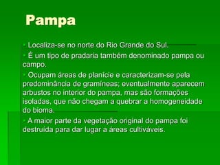 Pampa
 Localiza-se no norte do Rio Grande do Sul.
 É um tipo de pradaria também denominado pampa ou
campo.
 Ocupam áreas de planície e caracterizam-se pela
predominância de gramíneas; eventualmente aparecem
arbustos no interior do pampa, mas são formações
isoladas, que não chegam a quebrar a homogeneidade
do bioma.
 A maior parte da vegetação original do pampa foi
destruída para dar lugar a áreas cultiváveis.
 