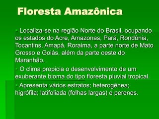 Floresta Amazônica
 Localiza-se na região Norte do Brasil, ocupando
os estados do Acre, Amazonas, Pará, Rondônia,
Tocantins, Amapá, Roraima, a parte norte de Mato
Grosso e Goiás, além da parte oeste do
Maranhão.
 O clima propicia o desenvolvimento de um
exuberante bioma do tipo floresta pluvial tropical.
 Apresenta vários estratos; heterogênea;
higrófila; latifoliada (folhas largas) e perenes.
 