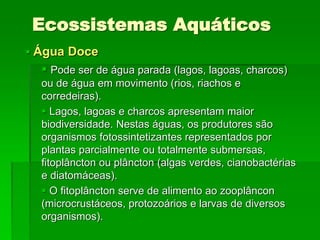 Ecossistemas Aquáticos
 Água Doce
 Pode ser de água parada (lagos, lagoas, charcos)
ou de água em movimento (rios, riachos e
corredeiras).
 Lagos, lagoas e charcos apresentam maior
biodiversidade. Nestas águas, os produtores são
organismos fotossintetizantes representados por
plantas parcialmente ou totalmente submersas,
fitoplâncton ou plâncton (algas verdes, cianobactérias
e diatomáceas).
 O fitoplâncton serve de alimento ao zooplâncon
(microcrustáceos, protozoários e larvas de diversos
organismos).
 