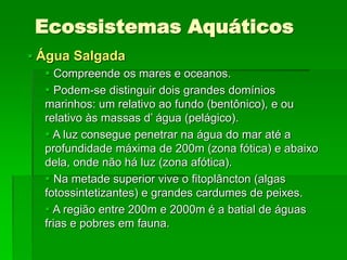 Ecossistemas Aquáticos
 Água Salgada
 Compreende os mares e oceanos.
 Podem-se distinguir dois grandes domínios
marinhos: um relativo ao fundo (bentônico), e ou
relativo às massas d’ água (pelágico).
 A luz consegue penetrar na água do mar até a
profundidade máxima de 200m (zona fótica) e abaixo
dela, onde não há luz (zona afótica).
 Na metade superior vive o fitoplâncton (algas
fotossintetizantes) e grandes cardumes de peixes.
 A região entre 200m e 2000m é a batial de águas
frias e pobres em fauna.
 