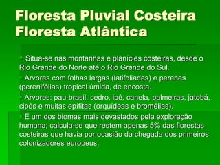 Floresta Pluvial Costeira
Floresta Atlântica
 Situa-se nas montanhas e planícies costeiras, desde o
Rio Grande do Norte até o Rio Grande do Sul.
 Árvores com folhas largas (latifoliadas) e perenes
(perenifólias) tropical úmida, de encosta.
 Árvores: pau-brasil, cedro, ipê, canela, palmeiras, jatobá,
cipós e muitas epífitas (orquídeas e bromélias).
 É um dos biomas mais devastados pela exploração
humana; calcula-se que restem apenas 5% das florestas
costeiras que havia por ocasião da chegada dos primeiros
colonizadores europeus.
 