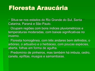 Floresta Araucária
 Situa-se nos estados do Rio Grande do Sul, Santa
Catarina, Paraná e São Paulo.
 Ocupam regiões com bons índices pluviométricos e
temperaturas moderadas, com baixas significativas no
inverno.
 Floresta homogênea, com três andares bem definidos, o
arbóreo, o arbustivo e o herbáceo, com poucas espécies,
aberta, folhas em forma de agulha.
 Predomínio de pinheiros, mas também há imbuia, cedro,
canela, epífitas, musgos e samambaias.
 