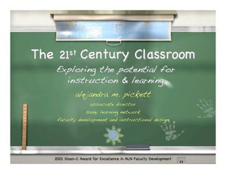 The 21st Century Classroom
   Exploring the potential for
     instruction & learning
             alejandra m. pickett
                     associate director
                   suny learning network
    faculty development and instructional design




   2001 Sloan-C Award for Excellence in ALN Faculty Development
 