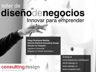 taller de!
diseñodenegocios!
             Innovar para emprender!


             Diego Rodríguez Bastías!
             Gerente General Consulting Design!
             Director en Innspark!
             Ingeniero Comercial!
             Magister en Diseño Estratégico!


                                                  @diegrod!
                                                  www.slideshare.net/diegrod!
                                                  drb@cdesign.cl!
                                                  www.cdesign.cl!
                                                  www.innspark.com!
 