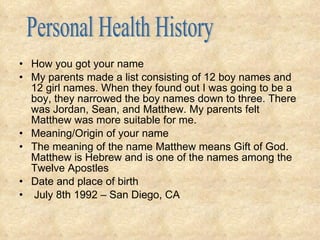How you got your name My parents made a list consisting of 12 boy names and 12 girl names. When they found out I was going to be a boy, they narrowed the boy names down to three. There was Jordan, Sean, and Matthew. My parents felt Matthew was more suitable for me. Meaning/Origin of your name The meaning of the name Matthew means Gift of God. Matthew is Hebrew and is one of the names among the Twelve Apostles  Date and place of birth July 8th 1992 – San Diego, CA Personal Health History 