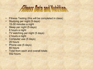 Fitness Testing (this will be completed in class) Studying per night (5 days) 15-30 minutes a night  Sleep per night (5 days) 8 hours a night  TV watching per night (5 days) 2 hours a night  Computer use (5 days) 20 hours Phone use (5 days) 80 hours Total from each and overall totals 552 hours Fitness Data and Nutrition 