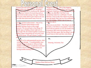 Greatest personal achievement – My greatest achievement was when I was in 5th grade I earned my black belt in Tae Kwon Do. Martial Artists weren’t known for receiving such an achievement at that young of an age. I trained for 4 years really hard to get it and no one can ever take that achievement away from me.  Happiest moment – One of the happiest moments in my life was when I got my first surfboard. I had been riding a sponge for years because my dad didn’t feel like I was completely ready for a surfboard. I lived I Houston, Texas at the time which was hours from the beach. But I got my first surfboard on my 13th birthday, When I got it I was so stoked to ride it. Family’s greatest achievement – One of my family’s greatest achievements would probably getting a home in this tough economy. We moved back to San Diego 20 months ago so finding a home right now is very tough. We all worked together I search of finding a place and getting me out of my aunt and uncles house. We got a house 2 week s ago.  What can you do better – One thing I can do to be better, is be better to my parents. I haven’t lived with my parents in over 20 months and its going to take some time getting use to living with them again. But one thing I can do is just listen to them and their rules better.  One year to live and guaranteed success, what would you attempt – I would probably raise enough money to donate to Africa to help children with malaria. I would also work hard to find a cure to a disease that doctors are having trouble treating now.  Amazing, Awesome, Fun  Matthew Dean Harrison Moore Personal Crest 