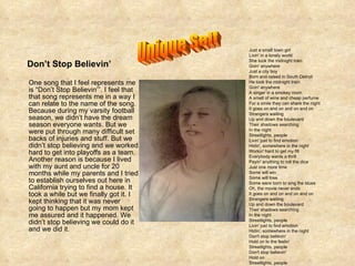 One song that I feel represents me is “Don’t Stop Believin’”. I feel that that song represents me in a way I can relate to the name of the song. Because during my varsity football season, we didn’t have the dream season everyone wants. But we were put through many difficult set backs of injuries and stuff. But we didn’t stop believing and we worked hard to get into playoffs as a team. Another reason is because I lived with my aunt and uncle for 20 months while my parents and I tried to establish ourselves out here in California trying to find a house. It took a while but we finally got it. I kept thinking that it was never going to happen but my mom kept me assured and it happened. We didn’t stop believing we could do it and we did it. Don’t Stop Believin’ Just a small town girl Livin' in a lonely world She took the midnight train Goin' anywhere Just a city boy Born and raised in South Detroit He took the midnight train Goin' anywhere A singer in a smokey room A smell of wine and cheap perfume For a smile they can share the night It goes on and on and on and on Strangers waiting Up and down the boulevard Their shadows searching In the night Streetlights, people Livin' just to find emotion Hidin', somewhere in the night Workin' hard to get my fill Everybody wants a thrill Payin' anything to roll the dice Just one more time Some will win Some will lose Some were born to sing the blues Oh, the movie never ends It goes on and on and on and on Strangers waiting Up and down the boulevard Their shadows searching In the night Streetlights, people Livin' just to find emotion Hidin', somewhere in the night Don't stop believin' Hold on to the feelin' Streetlights, people Don't stop believin' Hold on Streetlights, people  Unique Self 