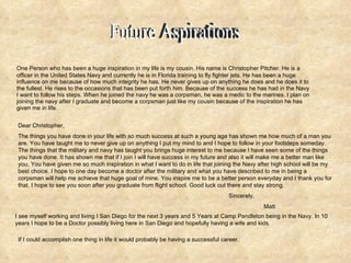 One Person who has been a huge inspiration in my life is my cousin. His name is Christopher Pitcher. He is a officer in the United States Navy and currently he is in Florida training to fly fighter jets. He has been a huge influence on me because of how much integrity he has. He never gives up on anything he does and he does it to the fullest. He rises to the occasions that has been put forth him. Because of the success he has had in the Navy I want to follow his steps. When he joined the navy he was a corpsman, he was a medic to the marines. I plan on joining the navy after I graduate and become a corpsman just like my cousin because of the inspiration he has given me in life. Dear Christopher, The things you have done in your life with so much success at such a young age has shown me how much of a man you are. You have taught me to never give up on anything I put my mind to and I hope to follow in your footsteps someday. The things that the military and navy has taught you brings huge interest to me because I have seen some of the things you have done. It has shown me that if I join I will have success in my future and also it will make me a better man like you. You have given me so much inspiration in what I want to do in life that joining the Navy after high school will be my best choice. I hope to one day become a doctor after the military and what you have described to me in being a corpsman will help me achieve that huge goal of mine. You inspire me to be a better person everyday and I thank you for that. I hope to see you soon after you graduate from flight school. Good luck out there and stay strong. Sincerely, Matt I see myself working and living I San Diego for the next 3 years and 5 Years at Camp Pendleton being in the Navy. In 10 years I hope to be a Doctor possibly living here in San Diego and hopefully having a wife and kids. If I could accomplish one thing in life it would probably be having a successful career. Future Aspirations 