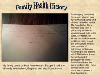 My family came on boat from western Europe. I had a lot of family from Ireland, England, and also Scandinavia.  Studying my family tree I have seen where I may have inherited some kind of traits related to health. My Grandfather Gene Harrison died from a pulmonary embolism which is blood clots in the lungs. My father Jeff Moore has had the same problems being in and out of hospitals 3 times now because of pulmonary embolisms. According to the doctors at UCSD Medical, I may have inherited it genetically so in the future I may have the same problem. So I have to treat it now with medicine to prevent it from happening. Family Health History 