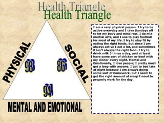 PHYSICAL SOCIAL MENTAL AND EMOTIONAL 98 86 94 I am a very physical person. I try to be active everyday and I take Sundays off to let my body and mind rest. I do mix martial arts, and I use to play football for most of my life. I try to stay fit by eating the right foods. But since I am always active I eat a lot, and sometimes it isn’t always the right food. I try to drink milk 3 times a day, and at least have some sort of chicken or beef with my dinner every night. Mental and Emotionally, I love people; I pretty much get a long with anyone. I got to bed late at night because I am always doing some sort of homework, but I seem to get the right amount of sleep I need to properly work for the day. Health Triangle 