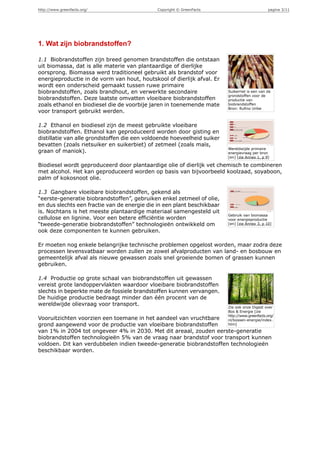 http://www.greenfacts.org/                    Copyright © GreenFacts                           pagina 3/11




1. Wat zijn biobrandstoffen?

1.1 Biobrandstoffen zijn breed genomen brandstoffen die ontstaan
uit biomassa, dat is alle materie van plantaardige of dierlijke
oorsprong. Biomassa werd traditioneel gebruikt als brandstof voor
energieproductie in de vorm van hout, houtskool of dierlijk afval. Er
wordt een onderscheid gemaakt tussen ruwe primaire
biobrandstoffen, zoals brandhout, en verwerkte secondaire                Suikerriet is een van de
                                                                         grondstoffen voor de
biobrandstoffen. Deze laatste omvatten vloeibare biobrandstoffen         productie van
zoals ethanol en biodiesel die de voorbije jaren in toenemende mate      biobrandstoffen
                                                                         Bron: Rufino Uribe
voor transport gebruikt werden.

1.2 Ethanol en biodiesel zijn de meest gebruikte vloeibare
biobrandstoffen. Ethanol kan geproduceerd worden door gisting en
distillatie van alle grondstoffen die een voldoende hoeveelheid suiker
bevatten (zoals rietsuiker en suikerbiet) of zetmeel (zoals maïs,
                                                                         Wereldwijde primaire
graan of maniok).                                                        energievraag per bron
                                                                         [en] [zie Annex 1, p 9]

Biodiesel wordt geproduceerd door plantaardige olie of dierlijk vet chemisch te combineren
met alcohol. Het kan geproduceerd worden op basis van bijvoorbeeld koolzaad, soyaboon,
palm of kokosnoot olie.

1.3 Gangbare vloeibare biobrandstoffen, gekend als
“eerste-generatie biobrandstoffen”, gebruiken enkel zetmeel of olie,
en dus slechts een fractie van de energie die in een plant beschikbaar
is. Nochtans is het meeste plantaardige materiaal samengesteld uit
                                                                         Gebruik van biomassa
cellulose en lignine. Voor een betere efficiëntie worden                 voor energieproductie
“tweede-generatie biobrandstoffen” technologieën ontwikkeld om           [en] [zie Annex 3, p 10]

ook deze componenten te kunnen gebruiken.

Er moeten nog enkele belangrijke technische problemen opgelost worden, maar zodra deze
processen levensvatbaar worden zullen ze zowel afvalproducten van land- en bosbouw en
gemeentelijk afval als nieuwe gewassen zoals snel groeiende bomen of grassen kunnen
gebruiken.

1.4 Productie op grote schaal van biobrandstoffen uit gewassen
vereist grote landoppervlakten waardoor vloeibare biobrandstoffen
slechts in beperkte mate de fossiele brandstoffen kunnen vervangen.
De huidige productie bedraagt minder dan één procent van de
wereldwijde olievraag voor transport.
                                                                         Zie ook onze Digest over
                                                                         Bos & Energie [zie
                                                                         http://www.greenfacts.org/
Vooruitzichten voorzien een toemane in het aandeel van vruchtbare        nl/bossen-energie/index.
grond aangewend voor de productie van vloeibare biobrandstoffen          htm]

van 1% in 2004 tot ongeveer 4% in 2030. Met dit areaal, zouden eerste-generatie
biobrandstoffen technologieën 5% van de vraag naar brandstof voor transport kunnen
voldoen. Dit kan verdubbelen indien tweede-generatie biobrandstoffen technologieën
beschikbaar worden.
 