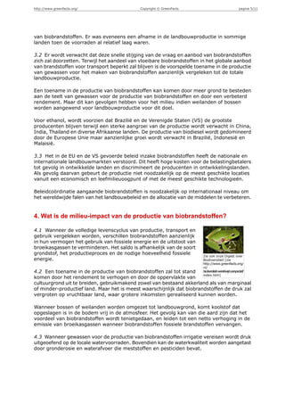 http://www.greenfacts.org/                   Copyright © GreenFacts                                     pagina 5/11




van biobrandstoffen. Er was eveneens een afname in de landbouwproductie in sommige
landen toen de voorraden al relatief laag waren.

3.2 Er wordt verwacht dat deze snelle stijging van de vraag en aanbod van biobrandstoffen
zich zal doorzetten. Terwijl het aandeel van vloeibare biobrandstoffen in het globale aanbod
van brandstoffen voor transport beperkt zal blijven is de voorspelde toename in de productie
van gewassen voor het maken van biobrandstoffen aanzienlijk vergeleken tot de totale
landbouwproductie.

Een toename in de productie van biobrandstoffen kan komen door meer grond te besteden
aan de teelt van gewassen voor de productie van biobrandstoffen en door een verbeterd
rendement. Maar dit kan gevolgen hebben voor het milieu indien weilanden of bossen
worden aangewend voor landbouwproductie voor dit doel.

Voor ethanol, wordt voorzien dat Brazilië en de Verenigde Staten (VS) de grootste
producenten blijven terwijl een sterke aangroei van de productie wordt verwacht in China,
India, Thailand en diverse Afrikaanse landen. De productie van biodiesel wordt gedomineerd
door de Europese Unie maar aanzienlijke groei wordt verwacht in Brazilië, Indonesië en
Malaisië.

3.3 Het in de EU en de VS gevoerde beleid inzake biobrandstoffen heeft de nationale en
internationale landbouwmarkten verstoord. Dit heeft hoge kosten voor de belastingbetalers
tot gevolg in ontwikkelde landen en discrimineert de producenten in ontwikkelingslanden.
Als gevolg daarvan gebeurt de productie niet noodzakelijk op de meest geschikte locaties
vanuit een economisch en leefmilieuoogpunt of met de meest geschikte technologieën.

Beleidcoördinatie aangaande biobrandstoffen is noodzakelijk op internationaal niveau om
het wereldwijde falen van het landbouwbeleid en de allocatie van de middelen te verbeteren.


4. Wat is de milieu-impact van de productie van biobrandstoffen?

4.1 Wanneer de volledige levenscyclus van productie, transport en
gebruik vergeleken worden, verschillen biobrandstoffen aanzienlijk
in hun vermogen het gebruik van fossiele energie en de uitstoot van
broeikasgassen te verminderen. Het saldo is afhankelijk van de soort
grondstof, het productieproces en de nodige hoeveelheid fossiele
                                                                       Zie ook onze Digest over
energie.                                                               Biodiversiteit [zie
                                                                       http://www.greenfacts.org/
                                                                       nl/
4.2 Een toename in de productie van biobrandstoffen zal tot stand      biodiversiteit-wereldwijd-perspectief/
                                                                       index.htm]
komen door het rendement te verhogen en door de oppervlakte van
cultuurgrond uit te breiden, gebruikmakend zowel van bestaand akkerland als van marginaal
of minder-productief land. Maar het is meest waarschijnlijk dat biobrandstoffen de druk zal
vergroten op vruchtbaar land, waar grotere inkomsten gerealiseerd kunnen worden.

Wanneer bossen of weilanden worden omgezet tot landbouwgrond, komt koolstof dat
opgeslagen is in de bodem vrij in de atmosfeer. Het gevolg kan van die aard zijn dat het
voordeel van biobrandstoffen wordt tenietgedaan, en leiden tot een netto verhoging in de
emissie van broeikasgassen wanneer biobrandstoffen fossiele brandstoffen vervangen.

4.3 Wanneer gewassen voor de productie van biobrandstoffen irrigatie vereisen wordt druk
uitgeoefend op de locale watervoorraden. Bovendien kan de waterkwaliteit worden aangetast
door gronderosie en waterafvoer die meststoffen en pesticiden bevat.
 